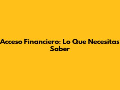 Acceso Financiero: Lo Que Necesitas Saber