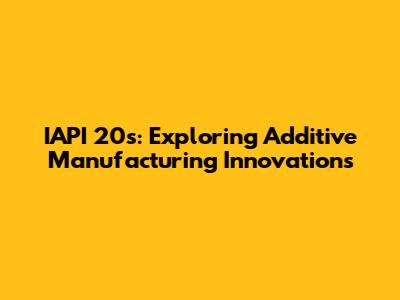 IAPI 20s: Exploring Additive Manufacturing Innovations