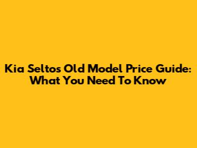 Kia Seltos Old Model Price Guide: What You Need To Know