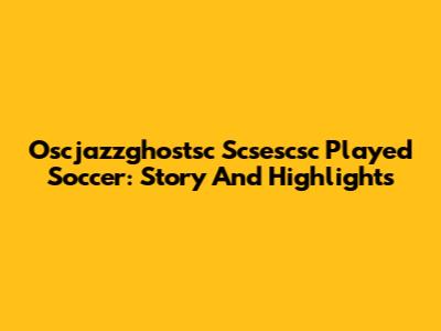 Oscjazzghostsc Scsescsc Played Soccer: Story And Highlights