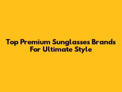 Top Premium Sunglasses Brands For Ultimate Style
