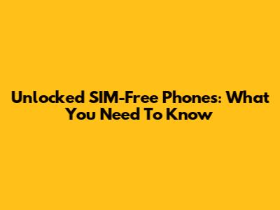 Unlocked SIM-Free Phones: What You Need To Know